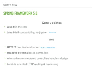 WHAT’S NEW
SPRING FRAMEWORK 5.0
Core updates
‣ Java 8 in the core
‣ Java 9 full compatibility, no jigsaw
Web
‣ HTTP/2 on client and server HTTP/2 Comes to Java
‣ Reactive Streams based controllers
‣ Alternatives to annotated controllers handlers design
‣ Lambda oriented HTTP routing & processing
SPR-13716
 