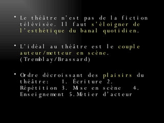Le théâtre n’est pas de la fiction télévisée. Il faut  s’éloigner de l’esthétique du banal quotidien . L’idéal au théâtre est le  couple auteur/metteur en scène . (Tremblay/Brassard) Ordre décroissant des  plaisirs  du théâtre:  1. Écriture 2. Répétition 3. Mise en scène  4. Enseignement 5.Métier d’acteur 