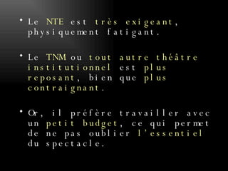 Le  NTE  est  très exigeant , physiquement fatigant.  Le  TNM  ou  tout autre théâtre institutionnel  est  plus reposant , bien que  plus contraignant . Or, il préfère travailler avec un  petit budget , ce qui permet de ne pas oublier  l’essentiel  du spectacle.  