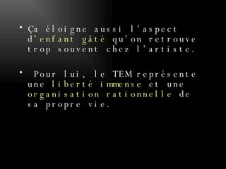 Ça éloigne aussi l’aspect d’ enfant gâté  qu’on retrouve trop souvent chez l’artiste. Pour lui, le TEM représente une  liberté immense  et une  organisation rationnelle  de sa propre vie. 
