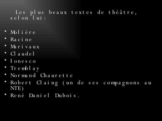 Les plus beaux textes de théâtre, selon lui:  Molière Racine Marivaux Claudel Ionesco Tremblay  Normand Chaurette Robert Claing (un de ses compagnons au NTE)  René Daniel Dubois. 
