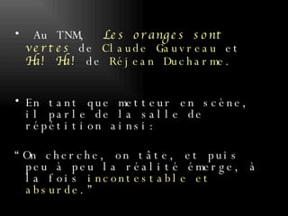 Au TNM,   Les oranges sont vertes  de  Claude Gauvreau  et  Ha! Ha!  de  Réjean Ducharme .  En tant que metteur en scène, il parle de la salle de répétition ainsi:  “On cherche, on tâte, et puis peu à peu la réalité émerge, à la fois  incontestable et absurde .”  
