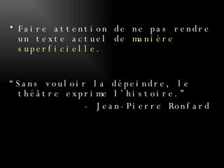 Faire attention de ne pas rendre un texte actuel de  manière superficielle . “Sans vouloir la dépeindre, le théâtre exprime l’histoire.” - Jean-Pierre Ronfard 