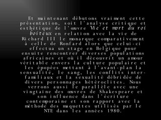 Et maintenant débutons vraiment cette présentation, soit l’analyse critique et esthétique de l’œuvre  Vie et mort du roi boiteux  en relation avec la vie de Richard III le monarque comparativement à celle de Ronfard alors que celui-ci effectua un stage en Belgique pour ensuite rencontrer diverses populations africaines et où il découvrit un amour véritable envers la culture populaire et les épopées mettant à l’avant-plan la sensualité, le sang, les conflits inter-familiaux et la sexualité débridée de divers personnages hétéroclites. Nous verrons aussi le parallèle avec une vingtaine des œuvres de Shakespeare et son influence dans l’écriture contemporaine et son rapport avec la méthode des maquettes utilisés par le NTE dans les années 1980. 