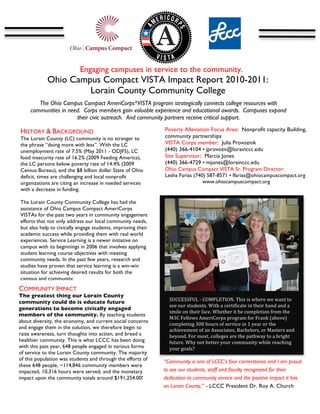  




                              Engaging campuses in service to the community.
                 Ohio Campus Compact VISTA Impact Report 2010-2011:
                          Lorain County Community College
                                                             	
  
              The Ohio Campus Compact AmeriCorps*VISTA program strategically connects college resources with
           communities in need. Corps members gain valuable experience and educational awards. Campuses expand
                             their civic outreach. And community partners receive critical support.
    	
  
HISTORY & BACKGROUND                                             Poverty Alleviation Focus Area: Nonprofit capacity Building,
The Lorain County (LC) community is no stranger to               community partnerships
the phrase “doing more with less”. With the LC                   VISTA Corps member: Julia Provoznik
unemployment rate of 7.5% (May 2011 - ODJFS), LC                 (440) 366-4104 • jprovozn@lorainccc.edu
food insecurity rate of 16.2% (2009 Feeding America),            Site Supervisor: Marcia Jones
the LC persons below poverty rate of 14.4% (2009                 (440) 366-4729 • mjones@lorainccc.edu
Census Bureau), and the $8 billion dollar State of Ohio          Ohio Campus Compact VISTA Sr. Program Director:
deficit, times are challenging and local nonprofit               Lesha Farias (740) 587-8571 • lfarias@ohiocampuscompact.org
organizations are citing an increase in needed services                           www.ohiocampuscompact.org
with a decrease in funding.                                      	
  

The Lorain County Community College has had the
assistance of Ohio Campus Compact AmeriCorps
VISTAs for the past two years in community engagement
efforts that not only address our local community needs,
but also help to civically engage students, improving their
academic success while providing them with real world
experiences. Service Learning is a newer initiative on
                                                                                                                                                              	
  
campus with its beginnings in 2006 that involves applying
student learning course objectives with meeting
community needs. In the past few years, research and
studies have proven that service learning is a win-win
situation for achieving desired results for both the
campus and community.
COMMUNITY IMPACT
The greatest thing our Lorain County
                                                                        SUCCESSFUL	
  -­‐	
  COMPLETION.	
  This	
  is	
  where	
  we	
  want	
  to	
  
community could do is educate future
                                                                        see	
  our	
  students.	
  With	
  a	
  certificate	
  in	
  their	
  hand	
  and	
  a	
  
generations to become civically engaged
                                                                        smile	
  on	
  their	
  face.	
  Whether	
  it	
  be	
  completion	
  from	
  the	
  
members of the community. By teaching students
                                                                        M3C	
  Fellows	
  AmeriCorps	
  program	
  for	
  Frank	
  (above)	
  
about diversity, the economy, and current social concerns
                                                                        completing	
  300	
  hours	
  of	
  service	
  in	
  1	
  year	
  or	
  the	
  
and engage them in the solution, we therefore begin to                  achievement	
  of	
  an	
  Associates,	
  Bachelors,	
  or	
  Masters	
  and	
  
raise awareness, turn thoughts into action, and breed a                 beyond.	
  For	
  most,	
  colleges	
  are	
  the	
  pathway	
  to	
  a	
  bright	
  
healthier community. This is what LCCC has been doing                   future.	
  Why	
  not	
  better	
  your	
  community	
  while	
  reaching	
  
with this past year, 648 people engaged in various forms                your	
  goals?	
  	
  
of service to the Lorain County community. The majority
of this population was students and through the efforts of    “Community is one of LCCC’s four cornerstones and I am proud
these 648 people, ~114,846 community members were
impacted, 10,316 hours were served, and the monetary          to see our students, staff and faculty recognized for their
impact upon the community totals around $191,254.00!          dedication to community service and the positive impact it has
                                                              on Lorain County,” - LCCC President Dr. Roy A. Church

                                                              	
  
 