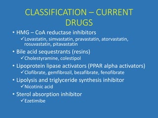 CLASSIFICATION – CURRENT
DRUGS
• HMG – CoA reductase inhibitors
Lovastatin, simvastatin, pravastatin, atorvastatin,
rosuvastatin, pitavastatin
• Bile acid sequestrants (resins)
Cholestyramine, colestipol
• Lipoprotein lipase activators (PPAR alpha activators)
Clofibrate, gemfibrozil, bezafibrate, fenofibrate
• Lipolysis and triglyceride synthesis inhibitor
Nicotinic acid
• Sterol absorption inhibitor
Ezetimibe
 