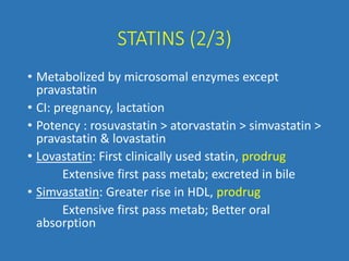 STATINS (2/3)
• Metabolized by microsomal enzymes except
pravastatin
• CI: pregnancy, lactation
• Potency : rosuvastatin > atorvastatin > simvastatin >
pravastatin & lovastatin
• Lovastatin: First clinically used statin, prodrug
Extensive first pass metab; excreted in bile
• Simvastatin: Greater rise in HDL, prodrug
Extensive first pass metab; Better oral
absorption
 