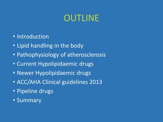 OUTLINE
• Introduction
• Lipid handling in the body
• Pathophysiology of atherosclerosis
• Current Hypolipidaemic drugs
• Newer Hypolipidaemic drugs
• ACC/AHA Clinical guidelines 2013
• Pipeline drugs
• Summary
 