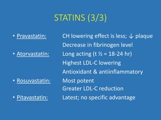 STATINS (3/3)
• Pravastatin: CH lowering effect is less; ↓ plaque
Decrease in fibrinogen level
• Atorvastatin: Long acting (t ½ = 18-24 hr)
Highest LDL-C lowering
Antioxidant & antiinflammatory
• Rosuvastatin: Most potent
Greater LDL-C reduction
• Pitavastatin: Latest; no specific advantage
 
