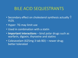 BILE ACID SEQUESTRANTS
• Secondary effect on cholesterol synthesis actually 
VLDL
• Hyper- TG may limit use
• Used in combination with a statin
• Important interactions – bind polar drugs such as
warfarin, digoxin, thyroxine and statins
• Colesevelam (625mg 3 tab BD) – newer drug;
better tolerated
 