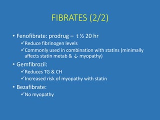 FIBRATES (2/2)
• Fenofibrate: prodrug – t ½ 20 hr
Reduce fibrinogen levels
Commonly used in combination with statins (minimally
affects statin metab & ↓ myopathy)
• Gemfibrozil:
Reduces TG & CH
Increased risk of myopathy with statin
• Bezafibrate:
No myopathy
 