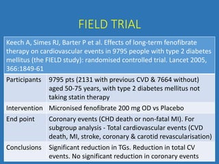 FIELD TRIAL
Keech A, Simes RJ, Barter P et al. Effects of long-term fenofibrate
therapy on cardiovascular events in 9795 people with type 2 diabetes
mellitus (the FIELD study): randomised controlled trial. Lancet 2005,
366:1849-61
Participants 9795 pts (2131 with previous CVD & 7664 without)
aged 50-75 years, with type 2 diabetes mellitus not
taking statin therapy
Intervention Micronised fenofibrate 200 mg OD vs Placebo
End point Coronary events (CHD death or non-fatal MI). For
subgroup analysis - Total cardiovascular events (CVD
death, MI, stroke, coronary & carotid revascularisation)
Conclusions Significant reduction in TGs. Reduction in total CV
events. No significant reduction in coronary events
 