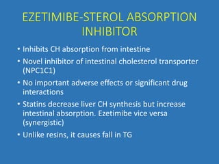 EZETIMIBE-STEROL ABSORPTION
INHIBITOR
• Inhibits CH absorption from intestine
• Novel inhibitor of intestinal cholesterol transporter
(NPC1C1)
• No important adverse effects or significant drug
interactions
• Statins decrease liver CH synthesis but increase
intestinal absorption. Ezetimibe vice versa
(synergistic)
• Unlike resins, it causes fall in TG
 
