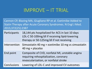 IMPROVE – IT TRIAL
Cannon CP, Blazing MA, Giugliano RP et al. Ezetimibe Added to
Statin Therapy after Acute Coronary Syndromes. N Engl J Med.
2015;372(25):2387
Participants 18,144 pts hospitalized for ACS in last 10 days
LDL-C 50-100mg/dl if receiving lipid-lowering
therapy or 50-125mg/dl if not receiving
Intervention Simvastatin 40 mg + ezetimibe 10 mg vs simvastatin
40 mg + placebo
End point Composite of CVD, nonfatal MI, unstable angina
requiring rehospitalization, coronary
revascularization, or nonfatal stroke
Conclusions Lowering of LDL-C and improved CV outcomes
 