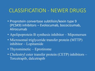 CLASSIFICATION - NEWER DRUGS
• Proprotein convertase subtilisin/kexin type 9
(PCSK9) inhibitors – Evolocumab, bococizumab,
Alirocumab
• Apolipoprotein B synthesis inhibitor – Mipomersen
• Microsomal triglyceride transfer protein (MTTP)
inhibitor – Lopitamide
• Thyromimetic – Eprotirome
• Cholestryl ester transfer protein (CETP) inhibitors –
Torcetrapib, dalcetrapib
 