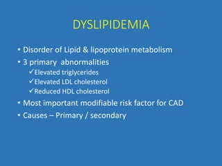 DYSLIPIDEMIA
• Disorder of Lipid & lipoprotein metabolism
• 3 primary abnormalities
Elevated triglycerides
Elevated LDL cholesterol
Reduced HDL cholesterol
• Most important modifiable risk factor for CAD
• Causes – Primary / secondary
 