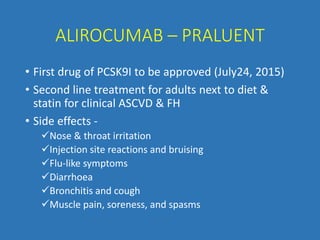 ALIROCUMAB – PRALUENT
• First drug of PCSK9I to be approved (July24, 2015)
• Second line treatment for adults next to diet &
statin for clinical ASCVD & FH
• Side effects -
Nose & throat irritation
Injection site reactions and bruising
Flu-like symptoms
Diarrhoea
Bronchitis and cough
Muscle pain, soreness, and spasms
 