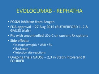 EVOLOCUMAB - REPHATHA
• PCSK9 inhibitor from Amgen
• FDA approval – 27 Aug 2015 (RUTHERFORD 1, 2 &
GAUSS trials)
• Pts with uncontrolled LDL-C on current Rx options
• Side effects:
Nasopharyngitis / URTI / flu
Back pain
Injection site reactions
• Ongoing trials GAUSS – 2,3 in Statin Intolerant &
FOURIER
 