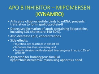 APO B INHIBITOR – MIPOMERSEN
(KYNAMRO)
• Antisense oligonucleotide binds to mRNA; prevents
translation to form apolipoprotein-B
• Decreased formation of apoB-containing lipoproteins,
including LDL cholesterol (40-50%).
• Also decrease Lp(a) concentrations.
• Side effects:
Injection-site reactions in almost all
Influenza-like illness in many, and
hepatic steatosis with elevated liver enzymes in up to 15% of
patients
• Approved for homozygous familial
hypercholesterolemia, minimising apheresis need
 