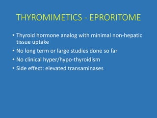 THYROMIMETICS - EPRORITOME
• Thyroid hormone analog with minimal non-hepatic
tissue uptake
• No long term or large studies done so far
• No clinical hyper/hypo-thyroidism
• Side effect: elevated transaminases
 