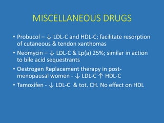 MISCELLANEOUS DRUGS
• Probucol – ↓ LDL-C and HDL-C; facilitate resorption
of cutaneous & tendon xanthomas
• Neomycin – ↓ LDL-C & Lp(a) 25%; similar in action
to bile acid sequestrants
• Oestrogen Replacement therapy in post-
menopausal women - ↓ LDL-C ↑ HDL-C
• Tamoxifen - ↓ LDL-C & tot. CH. No effect on HDL
 
