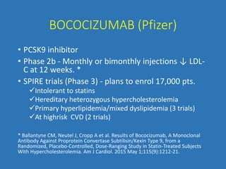 BOCOCIZUMAB (Pfizer)
• PCSK9 inhibitor
• Phase 2b - Monthly or bimonthly injections ↓ LDL-
C at 12 weeks. *
• SPIRE trials (Phase 3) - plans to enrol 17,000 pts.
Intolerant to statins
Hereditary heterozygous hypercholesterolemia
Primary hyperlipidemia/mixed dyslipidemia (3 trials)
At highrisk CVD (2 trials)
* Ballantyne CM, Neutel J, Cropp A et al. Results of Bococizumab, A Monoclonal
Antibody Against Proprotein Convertase Subtilisin/Kexin Type 9, from a
Randomized, Placebo-Controlled, Dose-Ranging Study in Statin-Treated Subjects
With Hypercholesterolemia. Am J Cardiol. 2015 May 1;115(9):1212-21.
 