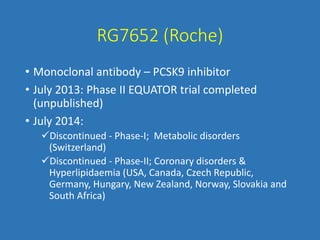 RG7652 (Roche)
• Monoclonal antibody – PCSK9 inhibitor
• July 2013: Phase II EQUATOR trial completed
(unpublished)
• July 2014:
Discontinued - Phase-I; Metabolic disorders
(Switzerland)
Discontinued - Phase-II; Coronary disorders &
Hyperlipidaemia (USA, Canada, Czech Republic,
Germany, Hungary, New Zealand, Norway, Slovakia and
South Africa)
 