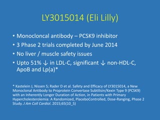 LY3015014 (Eli Lilly)
• Monocloncal antibody – PCSK9 inhibitor
• 3 Phase 2 trials completed by June 2014
• No liver / muscle safety issues
• Upto 51% ↓ in LDL-C, significant ↓ non-HDL-C,
ApoB and Lp(a)*
* Kastelein J, Nissen S; Rader D et al. Safety and Efficacy of LY3015014, a New
Monoclonal Antibody to Proprotein Convertase Subtilisin/Kexin Type 9 (PCSK9)
with an Inherently Longer Duration of Action, in Patients with Primary
Hypercholesterolemia: A Randomized, PlaceboControlled, Dose-Ranging, Phase 2
Study. J Am Coll Cardiol. 2015;65(10_S)
 