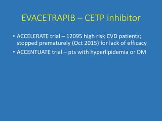 EVACETRAPIB – CETP inhibitor
• ACCELERATE trial – 12095 high risk CVD patients;
stopped prematurely (Oct 2015) for lack of efficacy
• ACCENTUATE trial – pts with hyperlipidemia or DM
 