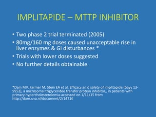 IMPLITAPIDE – MTTP INHIBITOR
• Two phase 2 trial terminated (2005)
• 80mg/160 mg doses caused unacceptable rise in
liver enzymes & GI disturbances *
• Trials with lower doses suggested
• No further details obtainable
*Dam MV, Farmer M, Stein EA et al. Efficacy an d safety of implitapide (bayy 13-
9952), a microsomal triglyceridee transfer protein inhibitor,, in patients with
primary hypercholesterolemia-accessed on 1/11/15 from
http://dare.uva.nl/document/2/14716
 