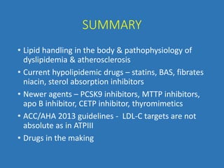 SUMMARY
• Lipid handling in the body & pathophysiology of
dyslipidemia & atherosclerosis
• Current hypolipidemic drugs – statins, BAS, fibrates
niacin, sterol absorption inhibitors
• Newer agents – PCSK9 inhibitors, MTTP inhibitors,
apo B inhibitor, CETP inhibitor, thyromimetics
• ACC/AHA 2013 guidelines - LDL-C targets are not
absolute as in ATPIII
• Drugs in the making
 