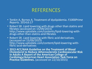 REFERENCES
• Tonkin A, Byrnes A. Treatment of dyslipidemia. F1000Prime
Reports. 2014;6:17
• Robert SR. Lipid lowering with drugs other than statins and
fibrates (accessed on 15/09/2015)
http://www.uptodate.com/contents/lipid-lowering-with-
drugs-other-than-statins-and-fibrates
• Robert SR. Lipid lowering with fibric acid derivatives.
(accessed on 15/09/2015)
http://www.uptodate.com/content/lipid-lowering-with-
fibric-acid-derivatives
• 2013 ACC/AHA Guideline on the Treatment of Blood
Cholesterol to Reduce Atherosclerotic Cardiovascular Risk
in Adults A Report of the American College of
Cardiology/American Heart Association Task Force on
Practice Guidelines. (accessed on 22/10/2015)
 