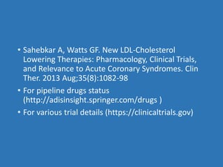 • Sahebkar A, Watts GF. New LDL-Cholesterol
Lowering Therapies: Pharmacology, Clinical Trials,
and Relevance to Acute Coronary Syndromes. Clin
Ther. 2013 Aug;35(8):1082-98
• For pipeline drugs status
(http://adisinsight.springer.com/drugs )
• For various trial details (https://clinicaltrials.gov)
 