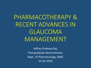 PHARMACOTHERAPY &
RECENT ADVANCES IN
GLAUCOMA
MANAGEMENT
Jeffrey Pradeep Raj,
Post graduate demonstrator,
Dept. of Pharmacology, SJMC
22-02-2016
 