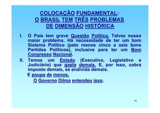 COLOCAÇÃO FUNDAMENTAL:
      O BRASIL TEM TRÊS PROBLEMAS
          DE DIMENSÃO HISTÓRICA
I.  O País tem grave Questão Política. Talvez nosso
    maior problema. Há necessidade de ter um bom
    Sistema Político (pelo menos cinco a seis bons
    Partidos Políticos), inclusive para ter um Bom
    Congresso Nacional.
II. Temos um Estado (Executivo, Legislativo e
    Judiciário) que gasta demais. E, por isso, cobra
    imposto demais, se endivida demais.
    E poupa de menos.
       O Governo Dilma entendeu isso.



                                                10
 
