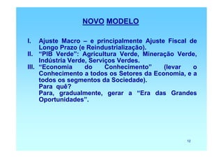NOVO MODELO

I.   Ajuste Macro – e principalmente Ajuste Fiscal de
     Longo Prazo (e Reindustrialização).
II. “PIB Verde”: Agricultura Verde, Mineração Verde,
     Indústria Verde, Serviços Verdes.
III. “Economia      do     Conhecimento”   (levar   o
     Conhecimento a todos os Setores da Economia, e a
     todos os segmentos da Sociedade).
     Para quê?
     Para, gradualmente, gerar a “Era das Grandes
     Oportunidades”.




                                                 12
 
