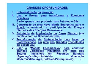 GRANDES OPORTUNIDADES
I. Universalização da Inovação.
II. Usar o Pré-sal para transformar a Economia
     Brasileira.
     E não apenas para produzir mais Petróleo e Gás.
III. Construção de uma Nova Matriz Energética para o
     Brasil, aumentando a participação da Energia
     Elétrica e das Energias Renováveis.
IV. Estratégia de Implantação do Carro Elétrico (em
     paralelo com os Biocombustíveis).
V. Transformação da Biotecnologia, com base na
     Biodiversidade, em uma das Grandes Tecnologias
     do Século XXI.
VI. Usar o “Modelo Escandinavo” para construir
     grandes Complexos Industriais em torno dos
     Setores     Intensivos   em   Recursos    Naturais
     (Agronegócio/Agroindústria,             Mineração
     Moderna/Metalurgia, Petróleo/Petroquímica).     13
 