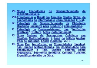 VII. Novas Tecnologias de Desenvolvimento de
     Biocombustíveis.
VIII.Transformar o Brasil em Terceiro Centro Global de
     Tecnologias de Informação e Comunicações (TICs).
IX. Estratégia de Desenvolvimento da Eletrônica
     Orgânica (inclusive para produzir o chip orgânico.
X. Estratégia de Desenvolvimento das “Indústrias
     Criativas” (Cultura, Artes, Entertainment).
XI. Novo Sistema de Transportes Coletivos nas
     Regiões Metropolitanas, à base de trilhos (metrô,
     trem de subúrbio, bonde moderno (VLT)).
XII. Nova Era: transformar as Comunidades (favelas),
     nas Regiões Metropolitanas, em Oportunidade para
     desenvolver o País, usando setores como
     Artesanato, Economia Solidária, Cultura, Turismo.
     E qualificando Mão de Obra.
                                                   14
 
