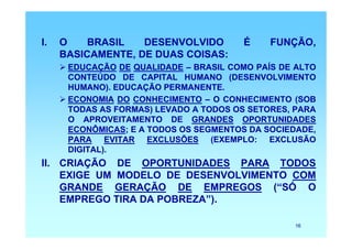I.   O    BRASIL   DESENVOLVIDO         É    FUNÇÃO,
     BASICAMENTE, DE DUAS COISAS:
      EDUCAÇÃO DE QUALIDADE – BRASIL COMO PAÍS DE ALTO
      CONTEÚDO DE CAPITAL HUMANO (DESENVOLVIMENTO
      HUMANO). EDUCAÇÃO PERMANENTE.
      ECONOMIA DO CONHECIMENTO – O CONHECIMENTO (SOB
      TODAS AS FORMAS) LEVADO A TODOS OS SETORES, PARA
      O APROVEITAMENTO DE GRANDES OPORTUNIDADES
      ECONÔMICAS; E A TODOS OS SEGMENTOS DA SOCIEDADE,
      PARA EVITAR EXCLUSÕES (EXEMPLO: EXCLUSÃO
      DIGITAL).
II. CRIAÇÃO DE OPORTUNIDADES PARA TODOS
    EXIGE UM MODELO DE DESENVOLVIMENTO COM
    GRANDE GERAÇÃO DE EMPREGOS (“SÓ O
    EMPREGO TIRA DA POBREZA”).

                                                 16
 