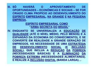 III. SÓ     HAVERÁ      O    APROVEITAMENTO         DE
     OPORTUNIDADES – ECONÔMICAS E SOCIAIS – SE FOR
     CRIADO CLIMA PROPÍCIO AO DESENVOLVIMENTO DO
     ESPÍRITO EMPRESARIAL, NA GRANDE E NA PEQUENA
     EMPRESA.
              ESPÍRITO EMPRESARIAL COMO
                “ARMA SECRETA DO BRASIL”
IV. ENQUANTO SE UNIVERSALIZA A EDUCAÇÃO DE
     QUALIDADE (ATÉ O NÍVEL MÉDIO, PELO MENOS) E A
     EXPANSÃO DA ECONOMIA DO CONHECIMENTO), E SE
     CONVERTE EM REALIDADE A GRANDE GERAÇÃO DE
     EMPREGOS, HÁ NECESSIDADE DE UMA ESTRATÉGIA
     DE DESENVOLVIMENTO SOCIAL (E INCLUSÃO
     SOCIAL), QUE INCLUA A REDUÇÃO DA POBREZA
     (NECESSIDADES BÁSICAS) E A ELIMINAÇÃO DA
     POBREZA EXTREMA (NECESSIDADES ALIMENTARES).
     E REALIZE A INCLUSÃO DIGITAL (BANDA LARGA). 17
 