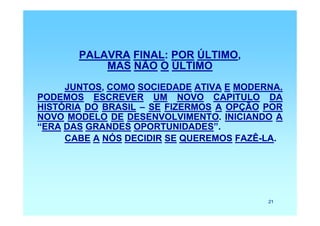 PALAVRA FINAL: POR ÚLTIMO,
           MAS NÃO O ÚLTIMO
     JUNTOS, COMO SOCIEDADE ATIVA E MODERNA.
PODEMOS ESCREVER UM NOVO CAPITULO DA
HISTÓRIA DO BRASIL – SE FIZERMOS A OPÇÃO POR
NOVO MODELO DE DESENVOLVIMENTO. INICIANDO A
“ERA DAS GRANDES OPORTUNIDADES”.
     CABE A NÓS DECIDIR SE QUEREMOS FAZÊ-LA.




                                         21
 