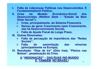 I.   Falta de Lideranças Políticas nos Desenvolvidos. E
     Fundamentalismo Político.
II. Crise     do     Modelo     Econômico-Social     dos
     Desenvolvidos (Welfare State – “Estado de Bem
     Estar Social”):
        Crise, principalmente, do Sistema Financeiro.
        Deixou de gerar Crescimento (sem Crescimento,
        não há Desenvolvimento Social).
        Falta de Ajuste Fiscal de Longo Prazo.
III. Outras Dimensões:
        Falta de percepção da importância das “Redes
        Sociais”.
        Falta     de    assimilação     das    minorias
        (principalmente na Europa).
IV. Resultado: “Dias de Ira” (Dies Irae), “Pânico nas
     Bolsas”, perpetuação da Crise.
     A “INDIGNAÇÃO” – DAS RUAS (NO MUNDO
               E, TAMBÉM, NO BRASIL)                 4
 