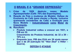 O BRASIL E A “GRANDE DEPRESSÃO”
I.   Crise   de    1929    destruiu    nosso    Modelo
     Agroexportador (Café: 70% das Exportações).
II. Reação do País e mudança de Modelo: Defesa da
     Economia do Café (para manter a Renda, inclusive
     queimando excedentes de Café) e Evolução para
     Novo Modelo – Industrialização como Motor do
     Crescimento.
III. Resultado:
        Produto Industrial voltou a crescer em 1931, e
        PIB em 32.
        Crescimento do Produto Industrial, de 32 a 39 –
        10% a.a.
        Enquanto isso, PIB dos EUA em 39 ainda menor
        que o de 29 (salvação foi “New Deal” e Hitler –
        Guerra).
                    DEFESA E ATAQUE
                                                    6
 