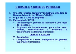 O BRASIL E A CRISE DO PETRÓLEO

I.    Crise Do Petróleo (outubro/73) destruiu o Modelo de
      Desenvolvimento do “Milagre” (68/73).
II. O que era o “Ovo da Serpente”?
III. Estratégia do II PND:
         Desaceleração gradual da Economia (em lugar
         de Recessão).
         Programa de Investimentos, para criar Novo
         Modelo,    transformando     a    Economia     e
         transformando a Balança Comercial.
                      DEFESA E ATAQUE
     IV. Resultados:
         Completado o II PND, emergência de grandes
         Superávits Comerciais.

                                                      7
 