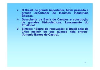 O Brasil, de grande importador, havia passado a
   grande exportador de Insumos Industriais
   Básicos.
   Descoberta da Bacia de Campos e construção
   de grandes Hidroelétricas. Lançamento do
   Proálcool.
V. Síntese: “Sopro de renovação: o Brasil saiu da
   Crise melhor do que quando nela entrou”
   (Antonio Barros de Castro).




                                               8
 
