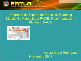 Programa de Experto de Procesos Elearning
Modulo 6 : Metodología PACIE: Fase Interacción.
               Bloque 0: PACIE




                        Autora María Rodríguez.
               Noviembre 2011
 