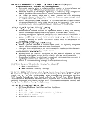 1994 -1996: ELKHART PRODUCTS CORPORATION, Elkhart, IN, Manufacturing Engineer:
Manufacturing Engineer, Product Line and Machine Development:
• Implemented corrective actions to production problems, resulting in increased efficiency and
consistent achievement of SPC criteria, design specification, and industry standards.
• Streamlined production by authorizing and implementing ECN’s to tooling design, tooling material
selection, process, and plant machinery design, resulting in improved manufacturing.
• As a product line manager, teamed with QC, R&D, Production, and Design Departments,
implemented “releases to production” of new products from development stages, resulting in smooth
and timely transitions to full production runs.
• Justified and purchased $ 500,000 of new plant CNC machining centers for machining department
reorganization by authorizing funding request analysis (AR’s) and demonstrating 2 year return on
investments, resulting in increased plant CNC capacity and decreased CNC work backlog.
1985 - 1994: GENERAL ELECTRIC COMPANY, Lynn, MA
Service Engineer, Program Manager, Fleet Leader Program:
• Without impacting customer, developed and implemented program to identify turbo machinery
problems, monitor quality, prevent product failures, resulting in increased product reliability.
• Coordinated and facilitated engineering analytical inspection teams resulting in identification of
turbo machinery problems, and implementation of corrective actions prior to average age impact.
• Initiated proactive turbo machinery service evaluations which provided critical information to
customers of hardware and material characteristics, enabling timely fix implementation and
increased spare parts sales.
Product Support Program Manager, Turbo Machinery:
• Reported significant field events to customer support, quality, and engineering management,
resulting in improved cross-functional organization communication.
• Successfully developed customer event data base, providing ability to statistically plot product quality
and failure trends and initiate engineering improvements.
Evaluation Engineer, Turbo Machinery:
• Facilitated engine test, calibration, and analytical tear down, providing engineering with critical
information on development hardware durability, reliability, safety, and material compatibility.
• Conducted analytical failure investigations and reported results to corporate engineering, resulting in
expedient product improvement and less customer impact.
• Provided on site customer training, resulting in increased production efficiency.
EDUCATION: Bachelor of Science, Purdue University, West Lafayette, IN
• Major: Aviation Technology
• Minor: Mechanical Engineering Technology
CONTINUING EDUCATION: Motoman Robotic Training (Dayton), Alamo Corporate Management Training,
ISO Implementation, Quality System Improvement, Lean Manufacturing, Solid Works & IDEAS 3-D Solid
Modeling, Auto CAD, Laser Safety, Allen Bradley PLC, Set Up Reduction, Cellular Manufacturing, Supervision,
FMEA, Hydraulics System Design, Motion Control, Problem Solving, Microsoft Project, Effective Listening,
Effective Presentation, Applied Engine Performance Analysis, Negotiation Skills Workshop, Influence Workshop,
Maintenance Management, Team Building, Microsoft Office, Apprentice Program Graduate, Aluminum Weld
Training, Brake Press Efficiency Training, Foundry Experience
LICENSES, AWARDS, COMMUNITY SERVICE:
• FAA Private Pilot License, FAA Airframe and Power plant License
• Clearance: Secret
• Real-estate Sales License
• Achievement Awards for outstanding commitment and key contribution.
• Junior Achievement Instructor
• Youth football, baseball, and soccer coach
 