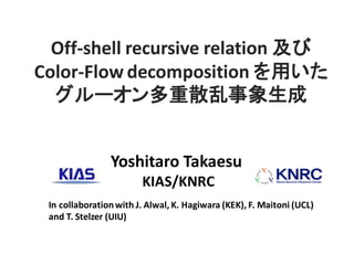 Yoshitaro Takaesu
KIAS/KNRC
Off-shell recursive relation 及び
Color-Flow decomposition を用いた
グルーオン多重散乱事象生成
In collaborationwith J. Alwal, K. Hagiwara (KEK), F. Maitoni (UCL)
and T. Stelzer (UIU)
 