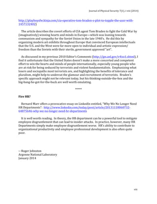 Journal 
of 
Physical 
Security 
7(1), 
i-­‐viii 
(2014) 
http://playboysfw.kinja.com/cia-­‐operative-­‐tom-­‐braden-­‐s-­‐plot-­‐to-­‐topple-­‐the-­‐ussr-­‐with-­‐ 
1457132402) 
The 
article 
describes 
the 
covert 
efforts 
of 
CIA 
agent 
Tom 
Braden 
to 
fight 
the 
Cold 
War 
by 
(imaginatively) 
winning 
hearts 
and 
minds 
in 
Europe—which 
was 
leaning 
towards 
communism 
and 
sympathy 
for 
the 
Soviet 
Union 
in 
the 
late 
1940’s. 
He 
did 
this 
by 
organizing 
modern 
art 
exhibits 
throughout 
Europe 
that 
convinced 
European 
intellectuals 
that 
the 
U.S. 
and 
the 
West 
were 
far 
more 
open 
to 
individual 
and 
artistic 
expression/ 
freedom 
than 
the 
Soviets 
with 
their 
sterile, 
government 
approved 
“art”. 
As 
discussed 
in 
my 
previous 
2010 
Editor’s 
Comments 
(http://jps.anl.gov/v4iss1.shtml), 
I 
find 
it 
unfortunate 
that 
the 
United 
States 
doesn’t 
make 
a 
more 
concerted 
and 
competent 
effort 
to 
win 
the 
hearts 
and 
minds 
of 
people 
internationally, 
especially 
young 
people 
who 
are 
at 
risk 
for 
being 
seduced 
by 
terrorists 
and 
violent 
fundamentalists. 
Emphasizing 
what 
losers 
and 
sociopaths 
most 
terrorists 
are, 
and 
highlighting 
the 
benefits 
of 
tolerance 
and 
pluralism, 
might 
help 
to 
undercut 
the 
glamour 
and 
recruitment 
of 
terrorists. 
Braden’s 
specific 
approach 
might 
not 
be 
relevant 
today, 
but 
his 
thinking-­‐outside-­‐the-­‐box 
and 
the 
big-­‐bang-­‐he-­‐got-­‐for-­‐the-­‐buck 
are 
well 
worth 
emulating. 
viii 
***** 
Fire 
HR? 
Bernard 
Marr 
offers 
a 
provocative 
essay 
on 
LinkedIn 
entitled, 
“Why 
We 
No 
Longer 
Need 
HR 
Departments”: 
http://www.linkedin.com/today/post/article/20131118060732-­‐ 
64875646-­‐why-­‐we-­‐no-­‐longer-­‐need-­‐hr-­‐departments 
It 
is 
well 
worth 
reading. 
In 
theory, 
the 
HR 
department 
can 
be 
a 
powerful 
tool 
to 
mitigate 
employee 
disgruntlement 
that 
can 
lead 
to 
insider 
attacks. 
In 
practice, 
however, 
many 
HR 
Departments 
simply 
make 
employee 
disgruntlement 
worse. 
HR’s 
ability 
to 
contribute 
to 
organizational 
productivity 
and 
employee 
professional 
development 
is 
also 
often 
quite 
poor. 
-­‐-­‐ 
Roger 
Johnston 
Argonne 
National 
Laboratory 
January 
2014 
 