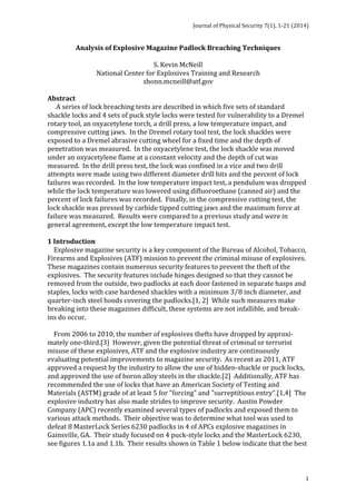 Journal 
of 
Physical 
Security 
7(1), 
1-­‐21 
(2014) 
1 
Analysis 
of 
Explosive 
Magazine 
Padlock 
Breaching 
Techniques 
S. 
Kevin 
McNeill 
National 
Center 
for 
Explosives 
Training 
and 
Research 
shonn.mcneill@atf.gov 
Abstract 
A 
series 
of 
lock 
breaching 
tests 
are 
described 
in 
which 
five 
sets 
of 
standard 
shackle 
locks 
and 
4 
sets 
of 
puck 
style 
locks 
were 
tested 
for 
vulnerability 
to 
a 
Dremel 
rotary 
tool, 
an 
oxyacetylene 
torch, 
a 
drill 
press, 
a 
low 
temperature 
impact, 
and 
compressive 
cutting 
jaws. 
In 
the 
Dremel 
rotary 
tool 
test, 
the 
lock 
shackles 
were 
exposed 
to 
a 
Dremel 
abrasive 
cutting 
wheel 
for 
a 
fixed 
time 
and 
the 
depth 
of 
penetration 
was 
measured. 
In 
the 
oxyacetylene 
test, 
the 
lock 
shackle 
was 
moved 
under 
an 
oxyacetylene 
flame 
at 
a 
constant 
velocity 
and 
the 
depth 
of 
cut 
was 
measured. 
In 
the 
drill 
press 
test, 
the 
lock 
was 
confined 
in 
a 
vice 
and 
two 
drill 
attempts 
were 
made 
using 
two 
different 
diameter 
drill 
bits 
and 
the 
percent 
of 
lock 
failures 
was 
recorded. 
In 
the 
low 
temperature 
impact 
test, 
a 
pendulum 
was 
dropped 
while 
the 
lock 
temperature 
was 
lowered 
using 
difluoroethane 
(canned 
air) 
and 
the 
percent 
of 
lock 
failures 
was 
recorded. 
Finally, 
in 
the 
compressive 
cutting 
test, 
the 
lock 
shackle 
was 
pressed 
by 
carbide 
tipped 
cutting 
jaws 
and 
the 
maximum 
force 
at 
failure 
was 
measured. 
Results 
were 
compared 
to 
a 
previous 
study 
and 
were 
in 
general 
agreement, 
except 
the 
low 
temperature 
impact 
test. 
1 
Introduction 
Explosive 
magazine 
security 
is 
a 
key 
component 
of 
the 
Bureau 
of 
Alcohol, 
Tobacco, 
Firearms 
and 
Explosives 
(ATF) 
mission 
to 
prevent 
the 
criminal 
misuse 
of 
explosives. 
These 
magazines 
contain 
numerous 
security 
features 
to 
prevent 
the 
theft 
of 
the 
explosives. 
The 
security 
features 
include 
hinges 
designed 
so 
that 
they 
cannot 
be 
removed 
from 
the 
outside, 
two 
padlocks 
at 
each 
door 
fastened 
in 
separate 
hasps 
and 
staples, 
locks 
with 
case 
hardened 
shackles 
with 
a 
minimum 
3 8 inch 
diameter, 
and 
quarter-­‐inch 
steel 
hoods 
covering 
the 
padlocks.[1, 
2] 
While 
such 
measures 
make 
breaking 
into 
these 
magazines 
difficult, 
these 
systems 
are 
not 
infallible, 
and 
break-­‐ 
ins 
do 
occur. 
From 
2006 
to 
2010, 
the 
number 
of 
explosives 
thefts 
have 
dropped 
by 
approxi-­‐ 
mately 
one-­‐third.[3] 
However, 
given 
the 
potential 
threat 
of 
criminal 
or 
terrorist 
misuse 
of 
these 
explosives, 
ATF 
and 
the 
explosive 
industry 
are 
continuously 
evaluating 
potential 
improvements 
to 
magazine 
security. 
As 
recent 
as 
2011, 
ATF 
approved 
a 
request 
by 
the 
industry 
to 
allow 
the 
use 
of 
hidden-­‐shackle 
or 
puck 
locks, 
and 
approved 
the 
use 
of 
boron 
alloy 
steels 
in 
the 
shackle.[2] 
Additionally, 
ATF 
has 
recommended 
the 
use 
of 
locks 
that 
have 
an 
American 
Society 
of 
Testing 
and 
Materials 
(ASTM) 
grade 
of 
at 
least 
5 
for 
"forcing" 
and 
"surreptitious 
entry".[1,4] 
The 
explosive 
industry 
has 
also 
made 
strides 
to 
improve 
security. 
Austin 
Powder 
Company 
(APC) 
recently 
examined 
several 
types 
of 
padlocks 
and 
exposed 
them 
to 
various 
attack 
methods. 
Their 
objective 
was 
to 
determine 
what 
tool 
was 
used 
to 
defeat 
8 
MasterLock 
Series 
6230 
padlocks 
in 
4 
of 
APCs 
explosive 
magazines 
in 
Gainsville, 
GA. 
Their 
study 
focused 
on 
4 
puck-­‐style 
locks 
and 
the 
MasterLock 
6230, 
see 
figures 
1.1a 
and 
1.1b. 
Their 
results 
shown 
in 
Table 
1 
below 
indicate 
that 
the 
best 
 